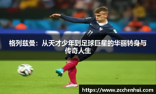 格列兹曼：从天才少年到足球巨星的华丽转身与传奇人生