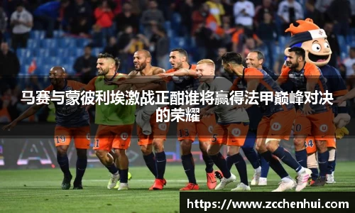 马赛与蒙彼利埃激战正酣谁将赢得法甲巅峰对决的荣耀