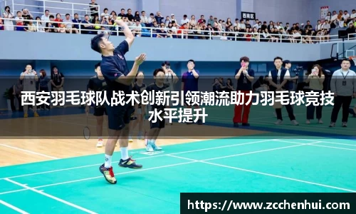 西安羽毛球队战术创新引领潮流助力羽毛球竞技水平提升